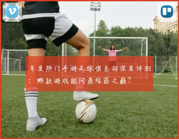 年度热门手游足球俱乐部深度评测：哪款游戏能问鼎绿茵之巅？