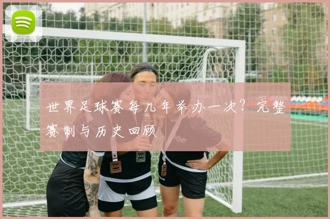 世界足球赛每几年举办一次?完整赛制与历史回顾