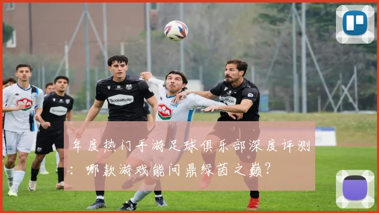 年度热门手游足球俱乐部深度评测:哪款游戏能问鼎绿茵之巅?