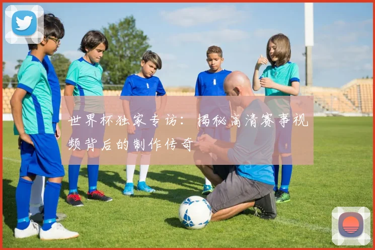 世界杯独家专访:揭秘高清赛事视频背后的制作传奇
