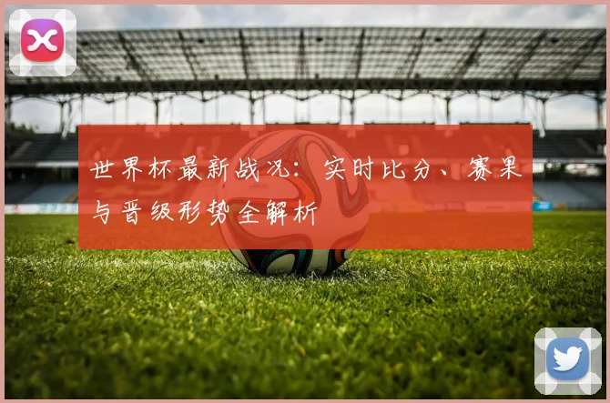 世界杯最新战况:实时比分、赛果与晋级形势全解析