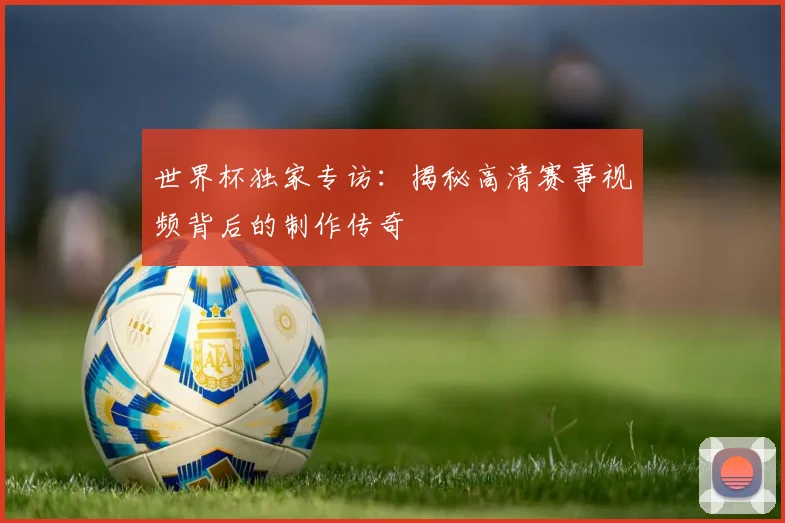 世界杯独家专访：揭秘高清赛事视频背后的制作传奇