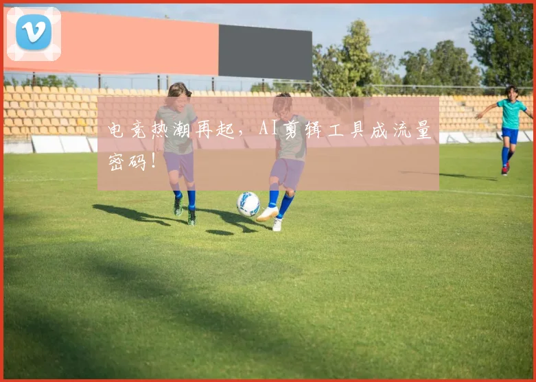 电竞热潮再起,AI剪辑工具成流量密码!