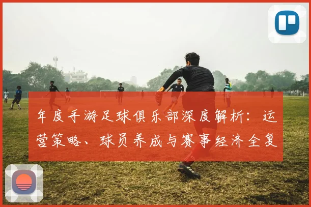 年度手游足球俱乐部深度解析:运营策略、球员养成与赛事经济全复盘