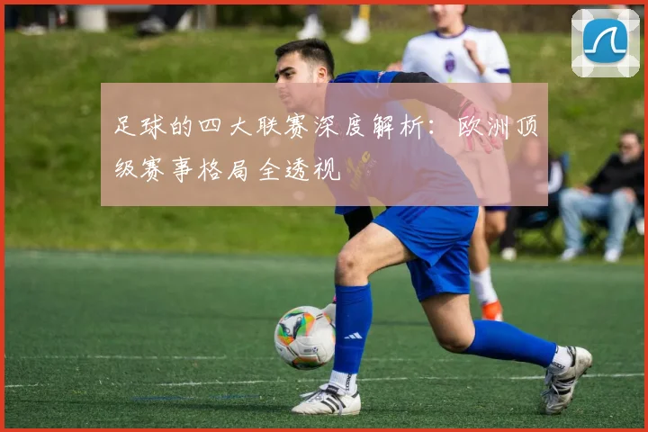 足球的四大联赛深度解析：欧洲顶级赛事格局全透视